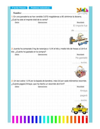 Nombre: ………………………………………………………………………………………….………………….
5º de Ed. Primaria
08
1. En una panadería se han vendido 3.072 magdalenas a 85 céntimos la docena.
¿Cuál ha sido el importe total de la venta?
Datos Operaciones Resultado
El importe fue
de ……………..
2. Juanita ha comprado 3 kg de naranjas a 1,6 € el kilo y medio kilo de fresas a 2,8 € el
kilo. ¿Cuánto ha gastado en la compra?
Datos Operaciones Resultado
Ha gastado
……….. euros.
3. Un taxi cobra 1,5 € por la bajada de bandera, más 0,6 por cada kilómetros recorrido.
¿Cuánto pagará Amaya, que ha hecho un recorrido de 8 km?
Datos Operaciones Resultado
Amaya
pagará
…….. euros.
Problemas matemáticos
 