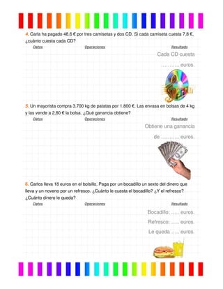 4. Carla ha pagado 48,6 € por tres camisetas y dos CD. Si cada camiseta cuesta 7,8 €,
¿cuánto cuesta cada CD?
Datos Operaciones Resultado
Cada CD cuesta
……….. euros.
5. Un mayorista compra 3.700 kg de patatas por 1.800 €. Las envasa en bolsas de 4 kg
y las vende a 2,80 € la bolsa. ¿Qué ganancia obtiene?
Datos Operaciones Resultado
Obtiene una ganancia
de ……….. euros.
6. Carlos lleva 18 euros en el bolsillo. Paga por un bocadillo un sexto del dinero que
lleva y un noveno por un refresco. ¿Cuánto le cuesta el bocadillo? ¿Y el refresco?
¿Cuánto dinero le queda?
Datos Operaciones Resultado
Bocadillo: .…. euros.
Refresco: ….. euros.
Le queda ….. euros.
 