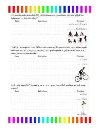 4. La sexta parte de los 240.000 habitantes de una ciudad tiene bicicleta. ¿Cuántos
habitantes no tienen bicicleta?
Datos Operaciones Resultado
No tienen bicicleta
……….. habitantes.
5. Adrián tiene que recorrer 240 km en tres etapas. En la primera ha recorrido un tercio
del trayecto, y en la segunda, la mitad de lo que le quedaba. ¿Cuántos kilómetros le
faltan para completar el viaje?
Datos Operaciones Resultado
Le faltan
…….. km.
6. Un grifo vierte 36,5 litros de agua en cinco segundos. ¿Cuántos litros verterá en un
minuto?
Datos Operaciones Resultado
Verterá
…….. litros.
 