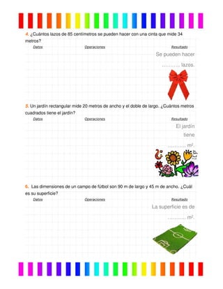 4. ¿Cuántos lazos de 85 centímetros se pueden hacer con una cinta que mide 34
metros?
Datos Operaciones Resultado
Se pueden hacer
……….. lazos.
5. Un jardín rectangular mide 20 metros de ancho y el doble de largo. ¿Cuántos metros
cuadrados tiene el jardín?
Datos Operaciones Resultado
El jardín
tiene
……….. m2.
6. Las dimensiones de un campo de fútbol son 90 m de largo y 45 m de ancho. ¿Cuál
es su superficie?
Datos Operaciones Resultado
La superficie es de
……….. m2.
 