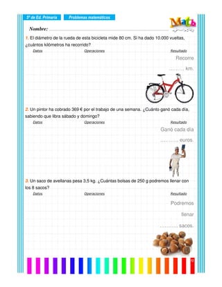 Nombre: ………………………………………………………………………………………….………………….
5º de Ed. Primaria
12
1. El diámetro de la rueda de esta bicicleta mide 80 cm. Si ha dado 10.000 vueltas,
¿cuántos kilómetros ha recorrido?
Datos Operaciones Resultado
Recorre
……… km.
2. Un pintor ha cobrado 369 € por el trabajo de una semana. ¿Cuánto ganó cada día,
sabiendo que libra sábado y domingo?
Datos Operaciones Resultado
Ganó cada día
……….. euros.
3. Un saco de avellanas pesa 3,5 kg. ¿Cuántas bolsas de 250 g podremos llenar con
los 8 sacos?
Datos Operaciones Resultado
Podremos
llenar
……….. sacos.
Problemas matemáticos
 