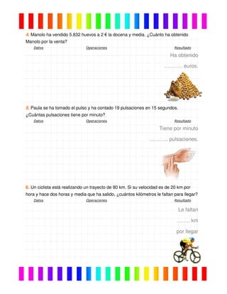 4. Manolo ha vendido 5.832 huevos a 2 € la docena y media. ¿Cuánto ha obtenido
Manolo por la venta?
Datos Operaciones Resultado
Ha obtenido
……….. euros.
5. Paula se ha tomado el pulso y ha contado 19 pulsaciones en 15 segundos.
¿Cuántas pulsaciones tiene por minuto?
Datos Operaciones Resultado
Tiene por minuto
……….. pulsaciones.
6. Un ciclista está realizando un trayecto de 80 km. Si su velocidad es de 20 km por
hora y hace dos horas y media que ha salido, ¿cuántos kilómetros le faltan para llegar?
Datos Operaciones Resultado
Le faltan
…….. km
por llegar
 