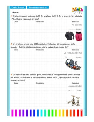 Nombre: ………………………………………………………………………………………….………………….
5º de Ed. Primaria
02
1. Ana ha comprado un jersey de 75 € y una falda de 57 €. En el jersey le han rebajado
17 €. ¿Cuánto ha pagado en total?
Datos Operaciones Resultado
Ha pagado
……….. euros.
2. Un cine tiene un aforo de 300 localidades. En las tres últimas sesiones se ha
llenado. ¿Cuál ha sido la recaudación total si cada entrada cuesta 6 €?
Datos Operaciones Resultado
La recaudación fue
de ……….. euros.
3. Un depósito se llena con dos grifos. Uno vierte 25 litros por minuto, y otro, 20 litros
por minuto. Si está lleno el depósito al cabo de dos horas, ¿qué capacidad, en litros,
tiene el depósito?
Datos Operaciones Resultado
Una capacidad
de …….. litros.
Problemas matemáticos
 
