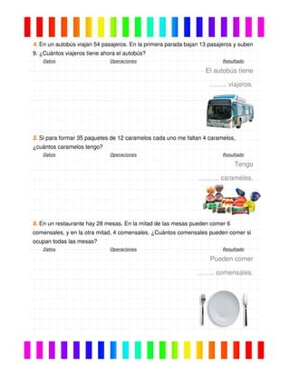 4. En un autobús viajan 54 pasajeros. En la primera parada bajan 13 pasajeros y suben
9. ¿Cuántos viajeros tiene ahora el autobús?
Datos Operaciones Resultado
El autobús tiene
…….. viajeros.
5. Si para formar 35 paquetes de 12 caramelos cada uno me faltan 4 caramelos,
¿cuántos caramelos tengo?
Datos Operaciones Resultado
Tengo
……… caramelos.
6. En un restaurante hay 28 mesas. En la mitad de las mesas pueden comer 6
comensales, y en la otra mitad, 4 comensales. ¿Cuántos comensales pueden comer si
ocupan todas las mesas?
Datos Operaciones Resultado
Pueden comer
…….. comensales.
 