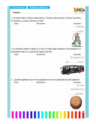 Nombre: ………………………………………………………………………………………….………………….
5º de Ed. Primaria
03
1. Un pintor cobra 15 € por cada puerta y 12 € por cada ventana. SI pinta 7 puertas y
14 ventanas, ¿cuánto cobrará en total?
Datos Operaciones Resultado
Cobrará
…….. euros.
2. Un autobús realizó 4 viajes en un día. En cada viaje transportó a 45 pasajeros. Si
cada billete vale 5 €, ¿cuál fue el ingreso del día?
Datos Operaciones Resultado
El ingreso fue
de ……….. euros.
3. ¿Cuántas galletas hay en tres paquetes si en cinco paquetes hay 620 galletas?
Datos Operaciones Resultado
En tres
paquetes hay
……….. galletas.
Problemas matemáticos
 