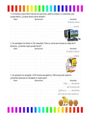 4. Si Andrés tuviera 93 € más de los que tiene, podría comprar un ordenador que
cuesta 950 €. ¿Cuánto dinero tiene Andrés?
Datos Operaciones Resultado
Andrés tiene
……….. euros.
5. Un panadero ha hecho 4.104 rosquillas. Para su venta las envasa en cajas de 6
docenas. ¿Cuántas cajas puede llenar?
Datos Operaciones Resultado
Pueden llenar
……….. cajas.
6. Un granjero ha recogido 1.872 huevos de gallina y 708 huevos de codorniz.
¿Cuántas docenas ha recogido en cada caso?
Datos Operaciones Resultado
Hay ….. docenas
de huevos de
gallina y …… docenas
de huevos de codorniz.
 