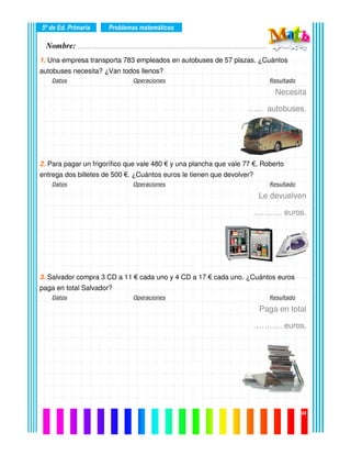 Nombre: ………………………………………………………………………………………….………………….
5º de Ed. Primaria
04
1. Una empresa transporta 783 empleados en autobuses de 57 plazas. ¿Cuántos
autobuses necesita? ¿Van todos llenos?
Datos Operaciones Resultado
Necesita
…... autobuses.
2. Para pagar un frigorífico que vale 480 € y una plancha que vale 77 €, Roberto
entrega dos billetes de 500 €. ¿Cuántos euros le tienen que devolver?
Datos Operaciones Resultado
Le devuelven
……….. euros.
3. Salvador compra 3 CD a 11 € cada uno y 4 CD a 17 € cada uno. ¿Cuántos euros
paga en total Salvador?
Datos Operaciones Resultado
Paga en total
……….. euros.
Problemas matemáticos
 
