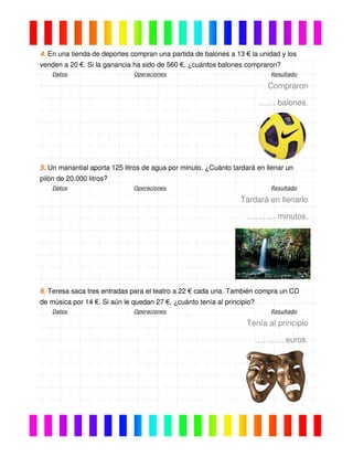 4. En una tienda de deportes compran una partida de balones a 13 € la unidad y los
venden a 20 €. Si la ganancia ha sido de 560 €, ¿cuántos balones compraron?
Datos Operaciones Resultado
Compraron
…… balones.
5. Un manantial aporta 125 litros de agua por minuto. ¿Cuánto tardará en llenar un
pilón de 20.000 litros?
Datos Operaciones Resultado
Tardará en llenarlo
……….. minutos.
6. Teresa saca tres entradas para el teatro a 22 € cada una. También compra un CD
de música por 14 €. Si aún le quedan 27 €, ¿cuánto tenía al principio?
Datos Operaciones Resultado
Tenía al principio
……….. euros.
 