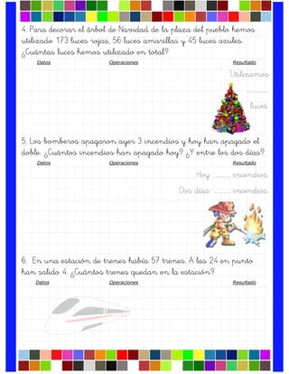 4. Para decorar el árbol de Navidad de la plaza del pueblo hemos
utilizado 173 luces rojas, 56 luces amarillas y 45 luces azules.
¿Cuántas luces hemos utilizado en total?
Datos Operaciones Resultado
Utilizamos
….…………….
luces.
5. Los bomberos apagaron ayer 3 incendios y hoy han apagado el
doble. ¿Cuántos incendios han apagado hoy? ¿Y entre los dos días?
Datos Operaciones Resultado
Hoy: …………… incendios.
Dos días: …………… incendios.
6. En una estación de trenes había 57 trenes. A las 24 en punto
han salido 4. ¿Cuántos trenes quedan en la estación?
Datos Operaciones Resultado
 