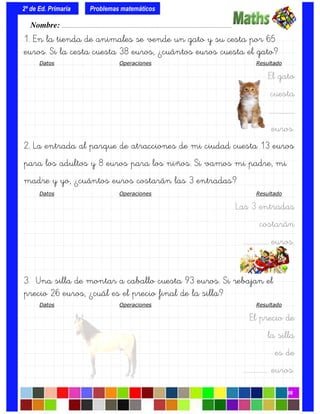 1. En la tienda de animales se vende un gato y su cesta por 65
euros. Si la cesta cuesta 38 euros, ¿cuántos euros cuesta el gato?
Datos Operaciones Resultado
El gato
cuesta
….…………….
euros.
2. La entrada al parque de atracciones de mi ciudad cuesta 13 euros
para los adultos y 8 euros para los niños. Si vamos mi padre, mi
madre y yo, ¿cuántos euros costarán las 3 entradas?
Datos Operaciones Resultado
Las 3 entradas
costarán
….……………. euros.
3. Una silla de montar a caballo cuesta 93 euros. Si rebajan el
precio 26 euros, ¿cuál es el precio final de la silla?
Datos Operaciones Resultado
El precio de
la silla
es de
….……………. euros.
Nombre: ………………………………………………………………………………….………………………….
2º de Ed. Primaria
06
Problemas matemáticos
 