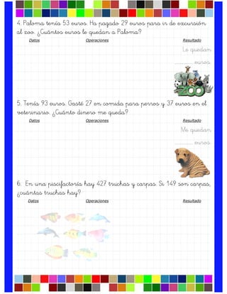 4. Paloma tenía 53 euros. Ha pagado 29 euros para ir de excursión
al zoo. ¿Cuántos euros le quedan a Paloma?
Datos Operaciones Resultado
Le quedan
….……………. euros.
5. Tenía 93 euros. Gasté 27 en comida para perros y 37 euros en el
veterinario. ¿Cuánto dinero me queda?
Datos Operaciones Resultado
Me quedan
….……………. euros.
6. En una piscifactoría hay 427 truchas y carpas. Si 149 son carpas,
¿cuántas truchas hay?
Datos Operaciones Resultado
 