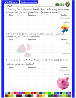 1. Fátima y Fernando han inflado 6 globos cada uno para la fiesta
de Alejandro. ¿Cuántos globos han inflado entre los dos?
Datos Operaciones Resultado
Ha inflado
….……………. globos.
2. En el armario de mi casa hay 5 pares de guantes. ¿Cuántos
guantes hay en total en el armario?
Datos Operaciones Resultado
Hay
….…………….
guantes.
3. Beatriz ha roto su hucha y ha encontrado 9 monedas de 2 euros.
¿Cuántos euros tiene Beatriz?
Datos Operaciones Resultado
Beatriz tiene
….……………. euros.
Nombre: ………………………………………………………………………………….………………………….
2º de Ed. Primaria
07
Problemas matemáticos
 