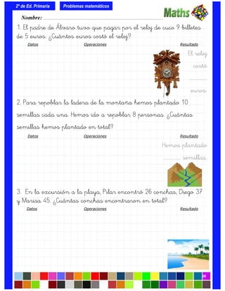 1. El padre de Álvaro tuvo que pagar por el reloj de cuco 9 billetes
de 5 euros. ¿Cuántos euros costó el reloj?
Datos Operaciones Resultado
El reloj
costó
….…………….
euros.
2. Para repoblar la ladera de la montaña hemos plantado 10
semillas cada una. Hemos ido a repoblar 8 personas. ¿Cuántas
semillas hemos plantado en total?
Datos Operaciones Resultado
Hemos plantado
….……………. semillas.
3. En la excursión a la playa, Pilar encontró 26 conchas, Diego 37
y Marisa 45. ¿Cuántas conchas encontraron en total?
Datos Operaciones Resultado
Nombre: ………………………………………………………………………………….………………………….
2º de Ed. Primaria
08
Problemas matemáticos
 