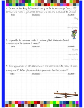 4. En mi ciudad hay 245 semáforos y en la de mi amigo Óscar 188
semáforos menos. ¿Cuántos semáforos hay en la ciudad de Óscar?
Datos Operaciones Resultado
Hay
….…………….
semáforos.
5. El pasillo de mi casa mide 9 metros. ¿Qué distancia habré
caminado si lo recorro 7 veces?
Datos Operaciones Resultado
Habré
caminado
….……………. metros.
6. Estoy jugando en el balancín con mi hermana. Ella pesa 46 kilos
y yo peso 25 kilos. ¿Cuántos kilos pesamos los dos juntos?
Datos Operaciones Resultado
 