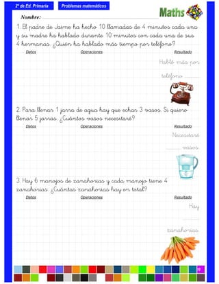 1. El padre de Jaime ha hecho 10 llamadas de 4 minutos cada una
y su madre ha hablado durante 10 minutos con cada una de sus
4 hermanas. ¿Quién ha hablado más tiempo por teléfono?
Datos Operaciones Resultado
Habló más por
teléfono ……………..
2. Para llenar 1 jarra de agua hay que echar 3 vasos. Si quiero
llenar 5 jarras. ¿Cuántos vasos necesitaré?
Datos Operaciones Resultado
Necesitaré
.……………. vasos.
3. Hay 6 manojos de zanahorias y cada manojo tiene 4
zanahorias. ¿Cuántas zanahorias hay en total?
Datos Operaciones Resultado
Hay
….…………….
zanahorias.
Nombre: ………………………………………………………………………………….………………………….
2º de Ed. Primaria
10
Problemas matemáticos
 