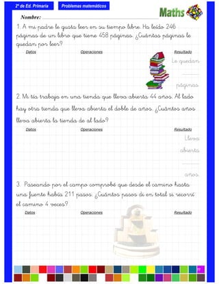 1. A mi padre le gusta leer en su tiempo libre. Ha leído 246
páginas de un libro que tiene 458 páginas. ¿Cuántas páginas le
quedan por leer?
Datos Operaciones Resultado
Le quedan
….…………….
páginas.
2. Mi tía trabaja en una tienda que lleva abierta 44 años. Al lado
hay otra tienda que lleva abierta el doble de años. ¿Cuántos años
lleva abierta la tienda de al lado?
Datos Operaciones Resultado
Lleva
abierta
….…………….
años.
3. Paseando por el campo comprobé que desde el camino hasta
una fuente había 211 pasos. ¿Cuántos pasos di en total si recorrí
el camino 4 veces?
Datos Operaciones Resultado
Nombre: ………………………………………………………………………………….………………………….
2º de Ed. Primaria
11
Problemas matemáticos
 
