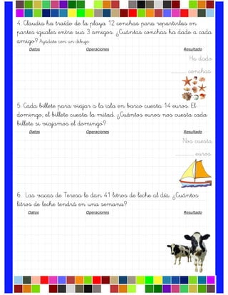 4. Claudia ha traído de la playa 12 conchas para repartirlas en
partes iguales entre sus 3 amigos. ¿Cuántas conchas ha dado a cada
amigo? Ayúdate con un dibujo.
Datos Operaciones Resultado
Ha dado
.……………. conchas.
5. Cada billete para viajar a la isla en barco cuesta 14 euros. El
domingo, el billete cuesta la mitad. ¿Cuántos euros nos cuesta cada
billete si viajamos el domingo?
Datos Operaciones Resultado
Nos cuesta
….……………. euros.
6. Las vacas de Teresa le dan 41 litros de leche al día. ¿Cuántos
litros de leche tendrá en una semana?
Datos Operaciones Resultado
 