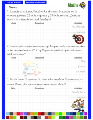 1. Jugando a la diana, Penélope ha obtenido 24 puntos en la
primera partida, 22 en la segunda y 23 en la tercera. ¿Cuántos
puntos ha obtenido en total Penélope?
Datos Operaciones Resultado
Ha obtenido
….……………. puntos.
2. Fernando ha colocado en una caja las piezas de sus tres puzzles.
Si los puzzles tenían 22, 41 y 15 piezas, ¿cuántas piezas hay en
total en la caja?
Datos Operaciones Resultado
Hay
….…………. piezas
en total.
3. María tenía 68 cromos. Si Juan le ha regalado 25 cromos a su
prima María. ¿Cuántos cromos tiene ahora María?
Datos Operaciones Resultado
María tiene
….…………. cromos.
Nombre: ………………………………………………………………………………….………………………….
2º de Ed. Primaria
02
Problemas matemáticos
 