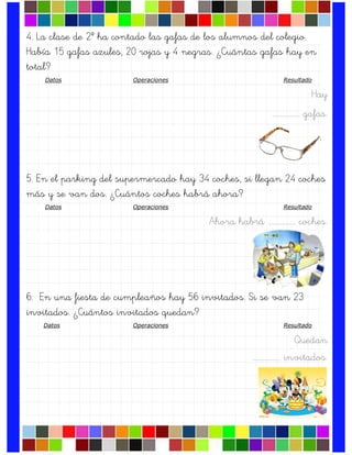 4. La clase de 2º ha contado las gafas de los alumnos del colegio.
Había 15 gafas azules, 20 rojas y 4 negras. ¿Cuántas gafas hay en
total?
Datos Operaciones Resultado
Hay
….……………. gafas.
5. En el parking del supermercado hay 34 coches, si llegan 24 coches
más y se van dos. ¿Cuántos coches habrá ahora?
Datos Operaciones Resultado
Ahora habrá ….……………. coches.
6. En una fiesta de cumpleaños hay 56 invitados. Si se van 23
invitados. ¿Cuántos invitados quedan?
Datos Operaciones Resultado
Quedan
….……………. invitados.
 