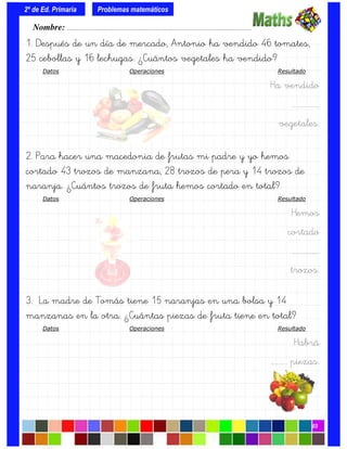1. Después de un día de mercado, Antonio ha vendido 46 tomates,
25 cebollas y 16 lechugas. ¿Cuántos vegetales ha vendido?
Datos Operaciones Resultado
Ha vendido
….…………….
vegetales.
2. Para hacer una macedonia de frutas mi padre y yo hemos
cortado 43 trozos de manzana, 28 trozos de pera y 14 trozos de
naranja. ¿Cuántos trozos de fruta hemos cortado en total?
Datos Operaciones Resultado
Hemos
cortado
….…………….
trozos.
3. La madre de Tomás tiene 15 naranjas en una bolsa y 14
manzanas en la otra. ¿Cuántas piezas de fruta tiene en total?
Datos Operaciones Resultado
Habrá
…….….. piezas.
Nombre: ………………………………………………………………………………….………………………….
2º de Ed. Primaria
03
Problemas matemáticos
 