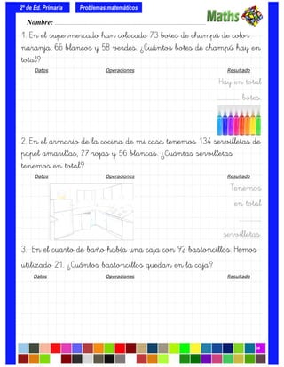 1. En el supermercado han colocado 73 botes de champú de color
naranja, 66 blancos y 58 verdes. ¿Cuántos botes de champú hay en
total?
Datos Operaciones Resultado
Hay en total
….……………. botes.
2. En el armario de la cocina de mi casa tenemos 134 servilletas de
papel amarillas, 77 rojas y 56 blancas. ¿Cuántas servilletas
tenemos en total?
Datos Operaciones Resultado
Tenemos
en total
….…………….
servilletas.
3. En el cuarto de baño había una caja con 92 bastoncillos. Hemos
utilizado 21. ¿Cuántos bastoncillos quedan en la caja?
Datos Operaciones Resultado
Nombre: ………………………………………………………………………………….………………………….
2º de Ed. Primaria
04
Problemas matemáticos
 