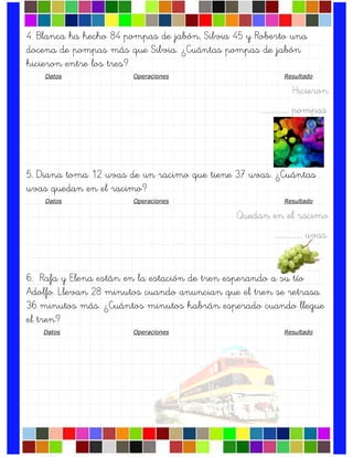 4. Blanca ha hecho 84 pompas de jabón, Silvia 45 y Roberto una
docena de pompas más que Silvia. ¿Cuántas pompas de jabón
hicieron entre los tres?
Datos Operaciones Resultado
Hicieron
….……………. pompas.
5. Diana toma 12 uvas de un racimo que tiene 37 uvas. ¿Cuántas
uvas quedan en el racimo?
Datos Operaciones Resultado
Quedan en el racimo
….……………. uvas.
6. Rafa y Elena están en la estación de tren esperando a su tío
Adolfo. Llevan 28 minutos cuando anuncian que el tren se retrasa
36 minutos más. ¿Cuántos minutos habrán esperado cuando llegue
el tren?
Datos Operaciones Resultado
 