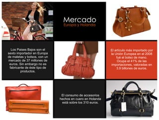 Mercado
                                Europa y Holanda




  Los Paises Bajos son el                                  El artículo más importado por
sexto importador en Europa                                 la Unión Europea en el 2008
de maletas y bolsos, con un                                    fué el bolso de mano.
mercado de 37 millones de                                       Ocupa el 41% de las
 euros. Sin embargo no es                                  importaciones, valoradas en
 fabricante de éste tipo de                                    3.9 billones de euros.
         productos.




                               El consumo de accesorios
                              hechos en cuero en Holanda
                               está sobre los 310 euros.
 