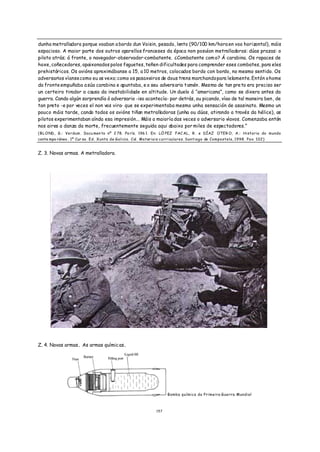 dunha metralladora porque voaban a bordo dun Voisin, pesado, lento (90/100 km/hora en voo horizontal), máis
espacioso. A maior parte dos outros aparellos franceses da época non posuían metralladoras: dúas prazas: o
piloto atrás; á fronte, o navegador-observador-combatente. ¿Combatente com o? Á carabina. Os rapaces de
hoxe, coñecedores, apaixonados polos foguetes, teñen dificultades para comprender eses combates, para eles
prehistóricos. Os avións aproximábanse a 15, a 10 metros, colocados bordo con bordo, no mesmo sentido. Os
adversarios víanse como eu os vexo; como os pasaxeiros de dous trens marchando para lelamente. Entón o home
da fronte empuñaba a súa carabina e apuntaba, e o seu advers ario tamén . Mesmo de tan pre to era preciso ser
un certeiro tirador a causa da inestabilidade en altitude. Un duelo á “americana”, como se dixera antes da
guerra. Cando algún sorprendía ó adversario -iso acontecía- por detrás, ou picando, víao de tal maneira ben , de
tan preto -e por veces el non vos vira- que se experimentaba mesmo unha sensación de asasinato. Mesmo un
pouco máis tarde, cando todos os avións tiñan metralladoras (unha ou dúas, atirando a través da hélice), os
pilotos experimentaban aínda esa impresión... Máis a maioría das veces o adversario víavos. Comenzaba entón
nos aires a danza da morte, frecuentemente seguida aqui abaixo por miles de espectadores.”
( B L O ND , G.: Verdum . Docu men to nº 2 78. Pa rís. 196 1. En: LÓ PEZ FAC AL, R . e DÍAZ OTER O, A.: Historia do mundo
conte mpo ráneo . 1º Cur so. Ed. Xunta de Galicia. Col. Materiais curriculares. Santiago de Compostela, 1998. Pax. 102)


Z. 3. Novas armas. A metralladora.




Z. 4. Novas armas. As armas químic as.




                                                                     Bomba química da Primeira Guerra Mundial



                                                              1 57
 