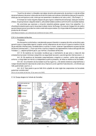 “A politica de reducir a Alemaña a servidume durante unha xeneración, de envilece r a vida de millóns
de seres humanos e de privar a toda unha nación da felicidade, sería odio sa e detestab le aínda que fo ra posible,
aínda que nos enrriquecera a nós, ainda que non sementara a decadencia de toda a vida (...) De Europa (...).
         O tratado non inclúe ningunha disposición para lograr a rehabilitación de Europa; nada para levantar
a Rusia, nin para promover, dalgunha maneira, unha solidariedade económica estreita entre os aliados mesmos.
        Os caracteres que expresan a situación inmediata pódense agrupar baixo tres epígrafes: 1) o
afundimento absoluto para o porvir da productividade interior de Europa; 2) a ruina do transporte e do cambio
que servían para enviar os productos cando e onde máis se precisaban; 3) a incpacidade de Europa para adquirir
productos de Ultramar”.
(Jonh Mayn ard Keyne s: Las consecuencias económicas de la paz, 1919)



Z.15. A Sociedade de Nacións.
         “Preámbulo.
         As altas partes contrat ante s, c onsiderando q ue para fomenta r a cooperac ión e ntre as nacións e para
garantir a paz e a seguridade importa: aceptar certos compromis os de non recurrir á guerra e manter á luz do
día as relacións internacio nais, fun dadas sobre a xu stiza e o honor, observar rigurosamente as prescripcións
do Dereito internacional (...), facer que reine a xustiza e respetar escrupulosamente todas as obrigacións dos
tratados (...) , adoptan presente pacto, que institúe a Sociedade de Nacións:
       Art. 8. Os membros da Sociedade recoñecen que o mantemento da paz esixe a reducción dos
armamentos nacionais ó mínimum compatible coa seguridade nacional e coas obrigacións internacionais (...).
        Art. 10. Os membros da Sociedade comprométense a respetar e a manter, contra toda agresión
exterior, a integridade territorial e a independencia politica presente, de todos os membros da Sociedade.
        Art. 16.1. Se un membro da Sociedade recurrise á guerra (...) Os demáis membros comprométense a
romper inmediatame nte t oda relaci ón co merc ial ou finan ceira con él, aprohibir toda relación (...) Co Estado que
teña quebrantado o pacto (...).
        Art. 16.4. Todo memb ro que se teña feito cu lpable de violar algún dos compromisos da Sociedade
poderá ser excluído dela.”
(Pacto da Sociedade de Nacións, 10 de xaneiro de 1920)



Z. 16. Europa despois do tratado de Versalles.




                                                           1 62
 