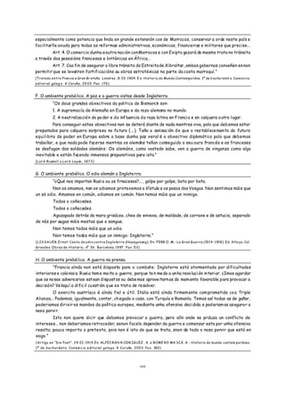 especialmente como potencia que linda en grande extensión cos de Marrocos, conservar a orde neste país e
facilitarlle axuda para todas as reformas administrativas, económicas, financeiras e militares que precise...
         Art. 4. O comercio dunha e outra nación con Marrocos e con Exipto gozará do mesmo trato no tránsito
a través das posesións francesas e británicas en África...
        Art. 7. Coa fin de asegurar o libre tránsito do Estreito de Xibraltar, ambos gobernos conveñen en non
permitir que se levanten fortificacións ou obras estratéxicas na parte da costa marroquí.”
(Tratado entre Fran cia e Gran Br etaña . Londres , 8-IV-1904. E n: Historia do Mundo Contemporáne. 1º de b acha relat o. Cons orcio
editorial galeg o. A Coruña, 20 03. Pax. 176)


F. O ambiente prebé lico. A paz e a guerra vistas desde Inglaterra.
          “Os dous grandes obxectivos da politica de Bismarck son:
          1. A supremacía de Alemaña en Europa e da raza alemana no mundo.
          2. A n eutralización do po der e da influen cia da raza latina en Franci a e en calquera o utro lugar.
         Para conseguir estes obxectivos non se deterá diante de nada mentres viva, polo que deb emos estar
preparados para calquera sorpresa no fu turo ( ... ). Teño a sensación d e que o res tablecemento do futu ro
equilibrio de poder en Europa sobre a base dunha paz xeral é o obxectivo diplomático polo que debemos
traballar, e que nada pode facerse mentras os alemáns teñan conseguido o seu ouro francés e os franceses
se desfagan dos soldados alemán s: Os alemáns, como vostede sabe, ven a guerra de vinganza como algo
inevitable e están facendo inmensos preparativos para isto.”
(Lord Russell a Lord Layan, 1873)


G. O ambiente prebélico. O odio alemán a Inglate rra.
          “¿Qué nos importan Rusi a ou os frnaceses?... , golpe por golpe, bota por bota.
         Non os amamos, non os odiamos: protexemos o Vístula e os pasos dos Vosgos. Non sentimos máis que
un só odio. Amamos en común, odiamos en común. Non temos máis que un inimigo.
          Todos o coñecedes.
          Todos o coñecedes.
        Agazapado detrás do mara grisáceo, cheo de envexa, de maldade, de carraxe e de astucia, separado
de nós por augas máis mestas que o sangue.
          Non temos todos máis que un odio.
          Non temos todos máis que un inimigo: Inglaterra.”
(LISSAUER,Ernst: Canto de odio contra Inglaterra (Hassgesang). En: FERR O, M.: La Gran Guerra (1914-1918). Ed. Alta ya. Col.
Grandes Obras de Historia, nº 36. Barcelona 1997. Pax. 53)


H. O ambiente prebé lico. A guerra na prensa.
         “Francia aínda non está disposta para o combate; Inglaterra está atormentada por dificultades
interiores e colo niai s. Rusia tem e moito a guerra, porq ue te n medo a un ha revo luci ón in terior. ¿Imos agardar
que os no sos advers arios estean dispostos ou debe mos aproveitarn os do mom ento favorable para provocar a
deci sión? Velaquí a dificil cu estión q ue se trata de resolver.
         O exercito austríaco é aínda fiel e ú til; Italia está aínda firmem ente com prometida co a Triple
Alianza... Podemos, igu almente, contar, ch egado o caso, con Tu rquía e Romanía. Temos así todas as de gañar,
poderiamos dirixir os mandos da política europea, mediante unha ofen siva deci dida e poderiam os as egura r o
noso porvi r.
         Isto non quere dicir que debamos provocar a guerra, pero alín onde se prduza un conflicto de
intereses... non deberiamos retroceder, senon facelo depender da guerra e comenzar esta por unha ofensiva
resolta; pouco importa o pretexto, pois non é isto do que se trata, snon de todo o noso porvir que está en
xogo.”
(Artigo en “Die Post”. 24-II-1914.En: ALFEI RAN R ODR IGUEZ , X. e ROME RO MA SIÁ, A.: Historia do mundo contem poráneo.
1º de bacharelato. Consorcio editorial galego. A Coruña, 2003. Pax. 180)




                                                                1 49
 