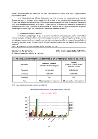 Norte e do Oeste están sen protección. Se unha frota estranxeira chega e os ataca, Inglaterra ten a
obrigación de actuar...
         Se a independencia de Bélxic a desaparece, ocorrería o mesmo coa in dependencia de Holanda.
Considerade agora os intereses británi cos que est arán en xogo se nos mantemos lonxe de semellante crise.
¿É que o que teñamos aforrado en forzas ó final da guerra vai a com pens a-lo perdido en prestixio? De calquera
xeito, sufri remos espantosam ente esta guerra. O noso c omercio de exportación has e det er, ou se mante rá
igual no mellor dos casos, estaremos na imposibilidade de cambia-lo que vai chegar no transcurso da guerra:
toda Europa occidental, agás nós , caerá baixo a dominación dun ha soa potencia.


         B) Lord Asquith, Primeiro Ministro:
         Combatemos polo principio de que as pequ enas nacións non sexa esmagadas, con tra toda lealdade
internaci onal, pola vontade arbitraria dunha potencia superior, non creo que haxa ningunha nación que entrase
nunha disputa coa conciencia tan tranquila coma nós. Non combatemos, en efecto, nin para atacar a alguén nin
para soste-los nosos propio intereses; sen ón pola defensa de principios dos que depende a civilizaci ón do
Universo.”
(TACE L, M.: Le Royaume-Uni (1867-1980): Ed. Masson. París, 1981, pax. 113)


Os recursos das potencias.                                               Unha enorme capacidade destructiva.
Q. Os exercitos en liza. Número de efectivos.


      AS FORZAS DAS POTENCIAS CENTRAIS E DA ENTENTE EN AGOSTO DE 1914

                                                                                           Entente
                                                  Potencias centrais
               Recursos:                                                           (Francia, R. Unido, R usia,
                                              (Alemaña. Austria-Hungría)
                                                                                       Belxica e Servia)

               Poboación                              120.000.000                        240.000.000

               Soldados                                1.000.000                          2.000.000

                Divisións                                  160                                200

                  Flota                     40 acorazados e 54 cruceiros         85 acorazados e 148 cruceiros

R. Os recursos das poten cias. A potenc ia industrial




                                                           1 52
 