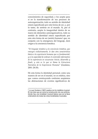 ---------------------------------------------------------------
9
conocimientos de seguridad, y los acepta para
sí en la transformación de sus procesos de
autoorganización, todo su sentido de identidad
estará especificado por esta forma de ser, y, por
lo tanto, de sentirse en el mundo. Si, por el
contrario, acepta la inseguridad dentro de su
marco de elementos autoorganizativos, todo su
sentido de identidad estará especificado por
esta otra forma de ser (sentir) humano4
que, en
conjunto con la emergencia del lenguaje, dará
origen a la conciencia temática.
“El lenguaje temático y la conciencia temática, que
emergen evolutivamente, le dan otra característica
básica a la experiencia humana que es fundamental,
y es la capacidad de ordenar el contenido informativo
de la experiencia en secuencias (inicio, desarrollo y
final), y esto es lo que se llama la Estructura
Narrativa de la Experiencia Humana” (Guidano,
2001: 28-29).
De esta forma la identidad personal, como una
manera de ser en el mundo, no es estática, sino
que vamos construyendo conforme aceptemos
las abstracciones de eventos significativos de
4 Lo que Guidano (1987) explica con la metáfora musical.
Él nos dice que es como la construcción de una sinfonía,
donde hay una tonalidad musical básica que es la llave
ordenadora de todas las otras tonalidades musicales.
 