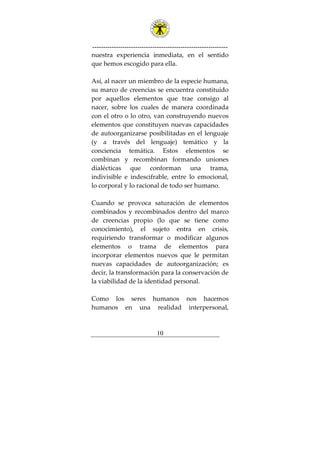 ---------------------------------------------------------------
10
nuestra experiencia inmediata, en el sentido
que hemos escogido para ella.
Así, al nacer un miembro de la especie humana,
su marco de creencias se encuentra constituido
por aquellos elementos que trae consigo al
nacer, sobre los cuales de manera coordinada
con el otro o lo otro, van construyendo nuevos
elementos que constituyen nuevas capacidades
de autoorganizarse posibilitadas en el lenguaje
(y a través del lenguaje) temático y la
conciencia temática. Estos elementos se
combinan y recombinan formando uniones
dialécticas que conforman una trama,
indivisible e indescifrable, entre lo emocional,
lo corporal y lo racional de todo ser humano.
Cuando se provoca saturación de elementos
combinados y recombinados dentro del marco
de creencias propio (lo que se tiene como
conocimiento), el sujeto entra en crisis,
requiriendo transformar o modificar algunos
elementos o trama de elementos para
incorporar elementos nuevos que le permitan
nuevas capacidades de autoorganización; es
decir, la transformación para la conservación de
la viabilidad de la identidad personal.
Como los seres humanos nos hacemos
humanos en una realidad interpersonal,
 