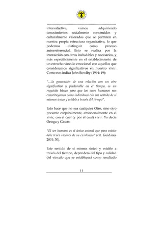 ---------------------------------------------------------------
11
intersubjetiva, vamos adquiriendo
conocimientos socialmente construidos y
culturalmente valorados que se permiten en
nuestra propia estructura organizativa, lo que
podemos distinguir como proceso
autorreferencial. Esto se realiza por la
interacción con otros ineludibles y necesarios, y
más específicamente en el establecimiento de
un estrecho vínculo emocional con aquellos que
consideramos significativos en nuestro vivir.
Como nos indica John Bowlby (1994: 49):
“…la generación de una relación con un otro
significativo y perdurable en el tiempo, es un
requisito básico para que los seres humanos nos
constituyamos como individuos con un sentido de sí
mismos único y estable a través del tiempo”.
Esto hace que no sea cualquier Otro, sino otro
presente corporalmente, emocionalmente en el
vivir, con el cual (y por el cual) vivir. Ya decía
Ortega y Gasett:
“El ser humano es el único animal que para existir
debe tener razones de su existencia” (cit. Guidano,
2001: 30).
Este sentido de sí mismo, único y estable a
través del tiempo, dependerá del tipo y calidad
del vínculo que se establecerá como resultado
 
