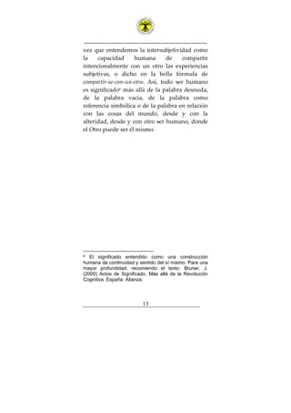 ---------------------------------------------------------------
13
vez que entendemos la intersubjetividad como
la capacidad humana de compartir
intencionalmente con un otro las experiencias
subjetivas, o dicho en la bella fórmula de
compartir-se-con-un-otro. Así, todo ser humano
es significado6
más allá de la palabra desnuda,
de la palabra vacía, de la palabra como
referencia simbólica o de la palabra en relación
con las cosas del mundo, desde y con la
alteridad, desde y con otro ser humano, donde
el Otro puede ser él mismo.
6 El significado entendido como una construcción
humana de continuidad y sentido del sí mismo. Para una
mayor profundidad, recomiendo el texto: Bruner, J.
(2000) Actos de Significado. Más allá de la Revolución
Cognitiva. España: Alianza.
 