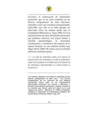 ---------------------------------------------------------------
15
reconocer la construcción de identidades
personales que se da como resultado de las
derivas ontogenéticas9
de cada individuo,
entendido como una totalidad infragmentable,
indivisible, que sólo se le debe (puede) ser
observada como un sistema desde (en) la
complejidad (Manosalva y Tapia, 2009). Es en el
reconocimiento de estas identidades personales
que podemos observar, con mayor nitidez y
claridad epistemológica, la diversidad
constituyente y constitutiva del conjunto de la
especie humana, en una relación triádica que
Edgar Morin (2009: 58) señala como la trinidad
individuo-sociedad-especie:
“(…) no sólo los individuos están en la especie, la
especie está en los individuos; no sólo los individuos
están en la sociedad, la sociedad está en el interior de
los individuos imprimiéndoles su cultura desde su
nacimiento”.
9 Al respecto, Maturana nos indica la variabilidad de las
derivas ontogenéticas al decir que…” Las derivas
ontogenéticas de los miembros de una filogenia
reproductiva tienen lugar en los acoplamientos
estructurales recíprocos con muchos y diferentes, y
también continuamente cambiantes, sistemas vivientes y
no vivientes que forman parte del medio en el cual
realizan sus nichos”. Maturana, H. (1996) La Realidad:
¿Objetiva o construida? II Fundamentos biológicos del
conocimiento. Anthropos: México. (pág. 36).
 