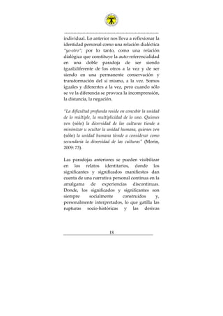 ---------------------------------------------------------------
18
individual. Lo anterior nos lleva a reflexionar la
identidad personal como una relación dialéctica
“yo-otro”; por lo tanto, como una relación
dialógica que constituye la auto-referencialidad
en una doble paradoja de ser siendo
igual/diferente de los otros a la vez y de ser
siendo en una permanente conservación y
transformación del sí mismo, a la vez. Somos
iguales y diferentes a la vez, pero cuando sólo
se ve la diferencia se provoca la incomprensión,
la distancia, la negación.
“La dificultad profunda reside en concebir la unidad
de lo múltiple, la multiplicidad de lo uno. Quienes
ven (sólo) la diversidad de las culturas tiende a
minimizar u ocultar la unidad humana, quienes ven
(sólo) la unidad humana tiende a considerar como
secundaria la diversidad de las culturas” (Morin,
2009: 73).
Las paradojas anteriores se pueden visibilizar
en los relatos identitarios, donde los
significantes y significados manifiestos dan
cuenta de una narrativa personal continua en la
amalgama de experiencias discontinuas.
Donde, los significados y significantes son
siempre socialmente construidos y,
personalmente interpretados, lo que gatilla las
rupturas socio-históricas y las derivas
 