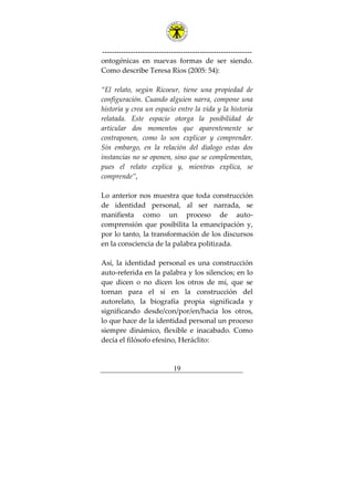 ---------------------------------------------------------------
19
ontogénicas en nuevas formas de ser siendo.
Como describe Teresa Ríos (2005: 54):
“El relato, según Ricoeur, tiene una propiedad de
configuración. Cuando alguien narra, compone una
historia y crea un espacio entre la vida y la historia
relatada. Este espacio otorga la posibilidad de
articular dos momentos que aparentemente se
contraponen, como lo son explicar y comprender.
Sin embargo, en la relación del dialogo estas dos
instancias no se oponen, sino que se complementan,
pues el relato explica y, mientras explica, se
comprende”,
Lo anterior nos muestra que toda construcción
de identidad personal, al ser narrada, se
manifiesta como un proceso de auto-
comprensión que posibilita la emancipación y,
por lo tanto, la transformación de los discursos
en la consciencia de la palabra politizada.
Así, la identidad personal es una construcción
auto-referida en la palabra y los silencios; en lo
que dicen o no dicen los otros de mí, que se
tornan para el sí en la construcción del
autorelato, la biografía propia significada y
significando desde/con/por/en/hacia los otros,
lo que hace de la identidad personal un proceso
siempre dinámico, flexible e inacabado. Como
decía el filósofo efesino, Heráclito:
 