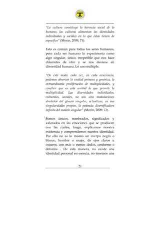 ---------------------------------------------------------------
21
“La cultura constituye la herencia social de lo
humano, las culturas alimentan las identidades
individuales y sociales en lo que éstas tienen de
específico” (Morin, 2009, 71).
Esto es común para todos los seres humanos,
pero cada ser humano lo experimenta como
algo singular, único, irrepetible que nos hace
diferentes de otro y se nos deviene en
diversidad humana. Lo uno múltiple.
“De este modo, cada vez, en cada ocurrencia,
podemos observar la unidad primera y genérica, la
extraordinaria proliferación de multiplicidades, y
concluir que es esta unidad lo que permite la
multiplicidad. Las diversidades individuales,
culturales, sociales, no son sino modulaciones
alrededor del género singular, actualizan, en sus
singularidades propias, la potencia diversificadora
infinita del modelo singular” (Morin, 2009: 72).
Somos únicos, nombrados, significados y
valorados en las emociones que se producen
con las cuales, luego, explicamos nuestra
existencia y comprendemos nuestra identidad.
Por ello no es lo mismo un cuerpo negro o
blanco, hombre o mujer, de ojos claros u
oscuros, con más o menos dedos, conforme o
deforme… De esta manera, no existe una
identidad personal en esencia, no tenemos una
 