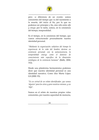 ---------------------------------------------------------------
24
pero –a diferencia de un evento- somos
conscientes del tiempo que va del nacimiento a
la muerte, del inicio al fin, por lo que no
podemos ser principio y fin, sino sólo entre alfa
y omega; por lo tanto, somos, en la conciencia
del tiempo, temporalidad.
Es el tiempo, en la conciencia del tiempo, que
vamos estructurando procesalmente nuestra
identidad personal.
“Mediante la organización subjetiva del tiempo la
experiencia de la vida del hombre deviene en
existencia personal; con la autoconciencia, la
temporalidad emerge como el dominio de
conocimiento más específico de la dimensión
ontológica de la existencia humana” (Balbi, 2004:
312).
Desde una plataforma hermenéutica podemos
decir que nuestra identidad personal es una
identidad narrativa. Como dice Marta López
Gil (2000: 93):
“Es en virtud de un relato identificador, que somos
‘alguien’ para los otros y para nosotros mismos, y no
‘algo’.
Somos en el relato de nuestras propias vidas
conscientes, por nuestra capacidad de memoria,
 