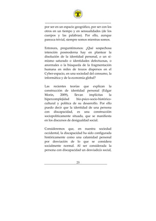 ---------------------------------------------------------------
25
por ser en un espacio geográfico, por ser con los
otros en un tiempo y en sensualidades (de los
cuerpos y las palabras). Por ello, aunque
parezca trivial, siempre somos mientras somos.
Entonces, preguntémonos: ¿Qué sospechosa
intención posmoderna hay en plantear la
disolución de la identidad personal, o un sí-
mismo saturado o identidades defectuosas, o
anormales o la búsqueda de la fragmentación
humana en miles de trozos dispersos en el
Cyber-espacio, en una sociedad del consumo, la
informática y de la economía global?
Las recientes teorías que explican la
construcción de identidad personal (Edgar
Morin, 2009), llevan implícitas la
hipercomplejidad bio-psico-socio-histórico-
cultural y política de su desarrollo. Por ello
puedo decir que la identidad de una persona
con discapacidad, es una construcción
sociopoliticamente situada, que se manifiesta
en los discursos de desigualdad social.
Consideremos que, en nuestra sociedad
occidental, la discapacidad ha sido configurada
históricamente como una calamidad personal
por desviación de lo que se considera
socialmente normal. Al ser considerada la
persona con discapacidad un desviado/a social,
 