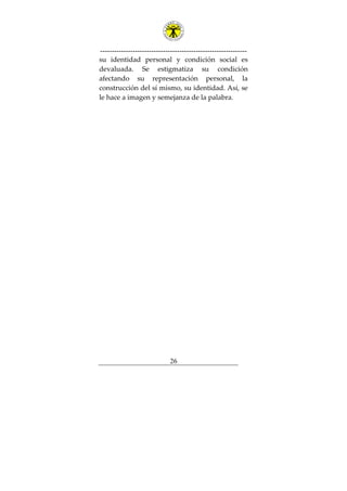 ---------------------------------------------------------------
26
su identidad personal y condición social es
devaluada. Se estigmatiza su condición
afectando su representación personal, la
construcción del sí mismo, su identidad. Así, se
le hace a imagen y semejanza de la palabra.
 