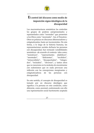 ---------------------------------------------------------------
27
El control del discurso como medio de
imposición signo-ideológica de la
discapacidad
Las macroestructuras semánticas las controlan
los grupos de poderes autopresentados y
representados como “normales” que presentan
a los Otros como “anormales”. Así, el Nosotros-
Otros se polariza en discursos diferenciadores y
estigmatizantes, hasta ser inconscientes. De esta
forma, a lo largo de la historia humana, las
representaciones sociales de/hacia las personas
con discapacidad, han torneado variabilidades
semánticas –de acuerdo al contexto- tales como:
“monstruos”, “representantes diabólicos”,
“anormales”, “deficientes”, “inválidos”,
“minusválidos”, “discapacitados”, “integra-
dos”, “incluidos”, “diversos”, y tantos otros
que no menciono en la molestia de encontrarme
con eufemismos que en nada provocan una
inflexión con las concepciones marginantes y
estigmatizadoras de las personas con
discapacidad.
En este sentido, el concepto de discapacidad es
tomado por un discurso ideológico que
significa a la persona en esta condición, como
diferente, como anormal, conformando con ello
una representación social fuertemente aceptada
 