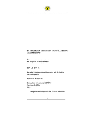 ---------------------------------------------------------------
2
LA IMPOSICIÓN DE SIGNOS Y SIGNIFICANTES DE
ANORMALIDAD
©
Dr. Sergio E. Manosalva Mena
RIP: L B- 2309-06
Portada: Pétalos mustios (óleo sobre tela de Emilio
Salvador Rayen)
Colección de bolsillo
Consultora Educacional CENDE
Santiago de Chile
2023
(Se permite su reproducción, citando la fuente)
 