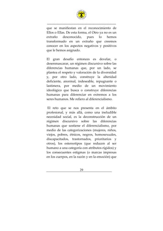---------------------------------------------------------------
29
que se manifiestan en el reconocimiento de
Ellos o Ellas. De esta forma, el Otro ya no es un
extraño desconocido, pues lo hemos
transformado en un extraño que creemos
conocer en los aspectos negativos y positivos
que le hemos asignado.
El gran desafío entonces es develar, o
desenmascarar, un régimen discursivo sobre las
diferencias humanas que, por un lado, se
plantea el respeto y valoración de la diversidad
y, por otro lado, construye la alteridad
deficiente, anormal, indeseable, repugnante o
lastimera, por medio de un movimiento
ideológico que busca o construye diferencias
humanas para diferenciar en extremos a los
seres humanos. Me refiero al diferencialismo.
El reto que se nos presenta en el ámbito
profesional, y más allá, como una ineludible
necesidad social, es la deconstrucción de un
régimen discursivo sobre las diferencias
humanas que sostiene el diferencialismo, por
medio de las categorizaciones (mujeres, niños,
viejos, pobres, étnicos, negros, homosexuales,
discapacitados, trastornados, prioritarios y
otros), los estereotipos (que reducen al ser
humano a una categoría con atributos rígidos) y
los consecuentes estigmas (o marcas impresas
en los cuerpos, en la razón y en la emoción) que
 