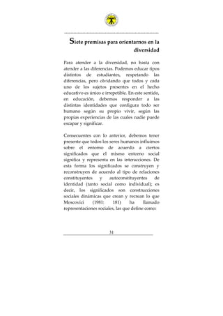 ---------------------------------------------------------------
31
Siete premisas para orientarnos en la
diversidad
Para atender a la diversidad, no basta con
atender a las diferencias. Podemos educar tipos
distintos de estudiantes, respetando las
diferencias, pero olvidando que todos y cada
uno de los sujetos presentes en el hecho
educativo es único e irrepetible. En este sentido,
en educación, debemos responder a las
distintas identidades que configura todo ser
humano según su propio vivir, según las
propias experiencias de las cuales nadie puede
escapar y significar.
Consecuentes con lo anterior, debemos tener
presente que todos los seres humanos influimos
sobre el entorno de acuerdo a ciertos
significados que el mismo entorno social
significa y representa en las interacciones. De
esta forma los significados se construyen y
reconstruyen de acuerdo al tipo de relaciones
constituyentes y autoconstituyentes de
identidad (tanto social como individual); es
decir, los significados son construcciones
sociales dinámicas que crean y recrean lo que
Moscovici (1981: 181) ha llamado
representaciones sociales, las que define como:
 