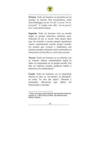 ---------------------------------------------------------------
33
Primero. Todo ser humano se encuentra en un
mundo, su mundo. Nos encontramos, como
diría Heidegger, en un “ser ahí” y en un “ser-en-
el-mundo”. Y yendo más allá, “un-ser-para-el-
otro” como diría Lévinas.
Segundo. Todo ser humano vive su mundo
según su propia estructura sistémica auto-
realizada en ese su mundo. Esto quiere decir
que, de acuerdo a nuestra propia experiencia
vamos construyendo nuestro propio mundo.
Un mundo que vivimos y explicamos con
nuestros propios referentes auto-construidos en
interacción con los Otros y con lo otro cercano.
Tercero. Todo ser humano, en su relación con
su mundo, intenta comprenderlo según lo
dado, lo compartido en su propio mundo. Por
ello, en sistemas sociales, podemos hablar y
referirnos a lo multicultural.
Cuarto. Todo ser humano, en su mismidad,
observa lo otro, su “no-siendo”, la alteridad14
,
en tanto “lo otro del sujeto”. Otredad y
mismidad, diferencias que deben ser
historizadas y situadas.
14 Para una mayor profundización recomiendo el texto de
Lévinas, E. (1991) Ética e Infinito. De editorial Visor.
Madrid, España.
 