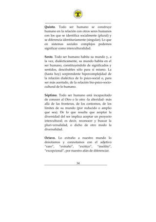 ---------------------------------------------------------------
34
Quinto. Todo ser humano se construye
humano en la relación con otros seres humanos
con los que se identifica socialmente (plural) y
se diferencia identitariamente (singular). Lo que
en sistemas sociales complejos podemos
significar como interculturalidad.
Sexto. Todo ser humano habita su mundo y, a
la vez, dialécticamente, su mundo habita en el
ser humano, constituyéndolo de significados y
sentidos, descifrables sólo para sí mismo. La
(hasta hoy) sorprendente hipercomplejidad de
la relación dialéctica de lo psico-social o, para
ser más acertado, de la relación bio-psico-socio-
cultural de lo humano.
Séptimo. Todo ser humano está incapacitado
de conocer al Otro o lo otro -la alteridad- más
allá de las fronteras, de los contornos, de los
límites de su mundo (por reducido o amplio
que sea). De lo que resulta que aceptar la
diversidad del ser implica aceptar un proyecto
intercultural; es decir, reconocer y buscar la
pluri-versalidad, o dicho de otro modo la
diversalidad.
Octavo. Lo extraño a nuestro mundo lo
denotamos y connotamos con el adjetivo
“raro”, “extraño”, “exótico”, “insólito”,
“excepcional”, por nuestro afán de diferenciar.
 