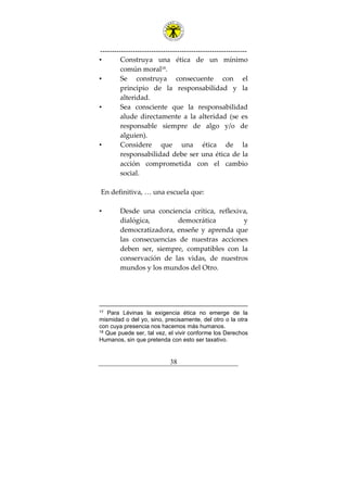 ---------------------------------------------------------------
38
• Construya una ética de un mínimo
común moral18
.
• Se construya consecuente con el
principio de la responsabilidad y la
alteridad.
• Sea consciente que la responsabilidad
alude directamente a la alteridad (se es
responsable siempre de algo y/o de
alguien).
• Considere que una ética de la
responsabilidad debe ser una ética de la
acción comprometida con el cambio
social.
En definitiva, … una escuela que:
• Desde una conciencia crítica, reflexiva,
dialógica, democrática y
democratizadora, enseñe y aprenda que
las consecuencias de nuestras acciones
deben ser, siempre, compatibles con la
conservación de las vidas, de nuestros
mundos y los mundos del Otro.
17 Para Lévinas la exigencia ética no emerge de la
mismidad o del yo, sino, precisamente, del otro o la otra
con cuya presencia nos hacemos más humanos.
18 Que puede ser, tal vez, el vivir conforme los Derechos
Humanos, sin que pretenda con esto ser taxativo.
 