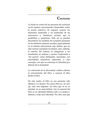 ---------------------------------------------------------------
39
Conclusión
La lucha en contra de los procesos de exclusión
social implica conocimientos disponibles sobre
la acción colectiva. Se requiere conocer los
elementos materiales y no materiales de las
estructuras y dinámicas sociales que la
posibilitan y perpetúan. Sólo así se pueden
deconstruir los modelos de exclusión presentes
en los distintos sistemas sociales, especialmente
en el sistema educacional; este último, que no
sólo excluye arrojando al exterior, sino, además,
al interior del sistema al categorizar a los
estudiantes en mejores y peores. Explicando a
“los peores” como deficientes, anormales, con
necesidades educativas especiales, u otro
concepto, con que se construye la alteridad por
defecto de la mismidad.
La valoración de la diversidad conlleva abrirse
al conocimiento del Otro, a conocer al Otro
desde el Otro.
De este modo, el Otro se nos presenta sólo
idéntico a sí mismo. No como Otro-yo, un alter
ego, sino otro legitimo. Un Otro que es en su
otredad, en su esencialidad. Así, lo esencial del
Otro es su alteridad idéntica sólo a sí misma y
distinta a toda otra alteridad. Por ello, más que
 